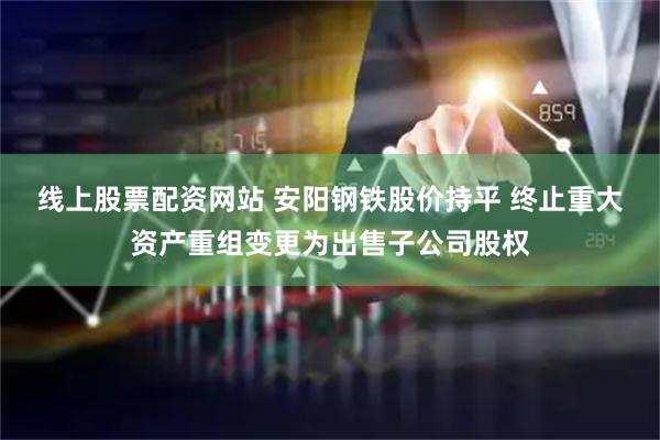 线上股票配资网站 安阳钢铁股价持平 终止重大资产重组变更为出售子公司股权