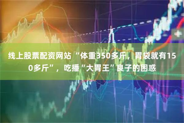 线上股票配资网站 “体重350多斤，胃袋就有150多斤”，吃播“大胃王”良子的困惑