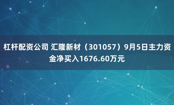 杠杆配资公司 汇隆新材（301057）9月5日主力资金净买入1676.60万元