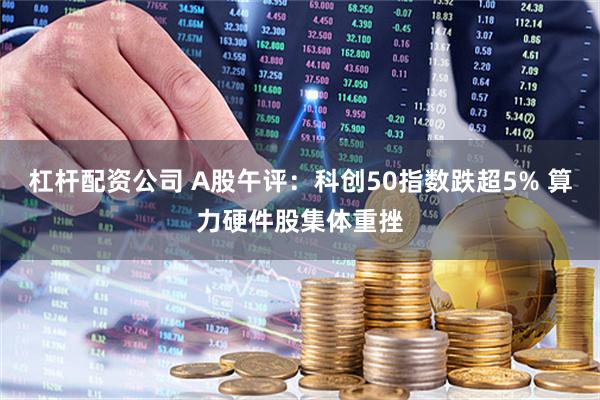 杠杆配资公司 A股午评：科创50指数跌超5% 算力硬件股集体重挫