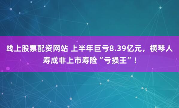 线上股票配资网站 上半年巨亏8.39亿元，横琴人寿成非上市寿险“亏损王”！