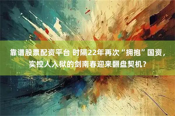 靠谱股票配资平台 时隔22年再次“拥抱”国资，实控人入狱的剑南春迎来翻盘契机？