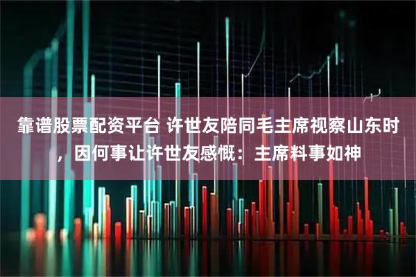 靠谱股票配资平台 许世友陪同毛主席视察山东时，因何事让许世友感慨：主席料事如神