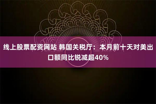 线上股票配资网站 韩国关税厅：本月前十天对美出口额同比锐减超40%