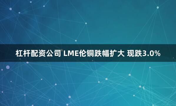 杠杆配资公司 LME伦铜跌幅扩大 现跌3.0%